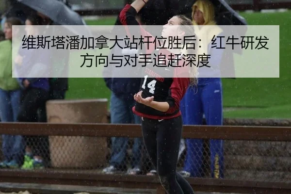 维斯塔潘加拿大站杆位胜后：红牛研发方向与对手追赶深度