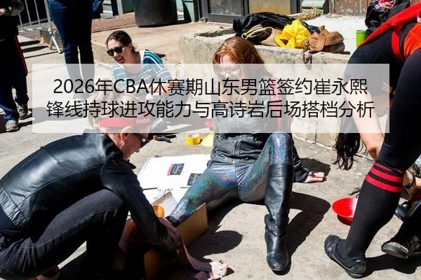 2026年CBA休赛期山东男篮签约崔永熙锋线持球进攻能力与高诗岩后场搭档分析